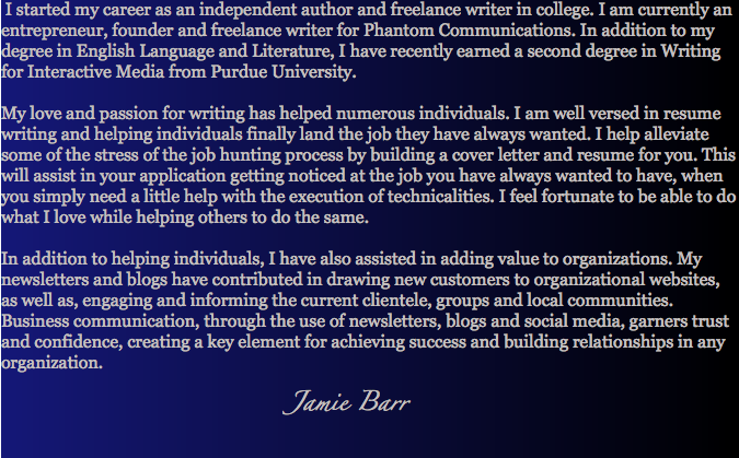 &nbsp;I started my career as an independent author and freelance writer in college. I am currently an entrepreneur, founder and freelance writer for Phantom Communications. In addition to my degree in English Language and Literature, I have recently earned a second degree in Writing for Interactive Media from Purdue University. My love and passion for writing has helped numerous individuals. I am well versed in resume writing and helping individuals finally land the job they have always wanted. I help alleviate some of the stress of the job hunting process by building a cover letter and resume for you. This will assist in your application getting noticed at the job you have always wanted to have, when you simply need a little help with the execution of technicalities. I feel fortunate to be able to do what I love while helping others to do the same. In addition to helping individuals, I have also assisted in adding value to organizations. My newsletters and blogs have contributed in drawing new customers to organizational websites, as well as, engaging and informing the current clientele, groups and local communities. Business communication, through the use of newsletters, blogs and social media, garners trust and confidence, creating a key element for achieving success and building relationships in any organization. Jamie Barr 